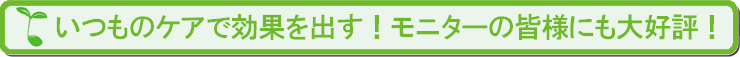 いつものケアで効果を出す！先行モニターにも大好評！